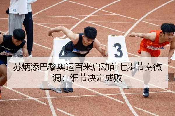 苏炳添巴黎奥运百米启动前七步节奏微调：细节决定成败