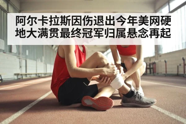 阿尔卡拉斯因伤退出今年美网硬地大满贯最终冠军归属悬念再起