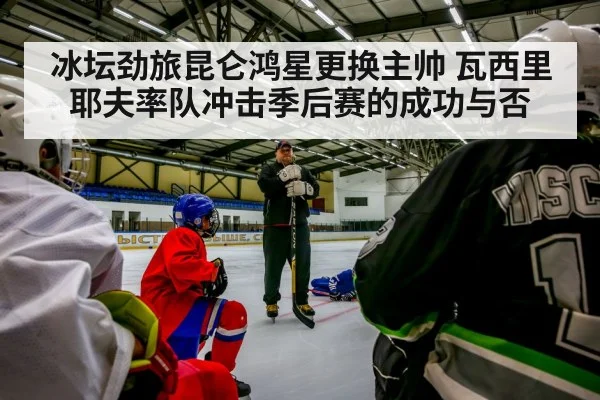 冰坛劲旅昆仑鸿星更换主帅 瓦西里耶夫率队冲击季后赛的成功与否