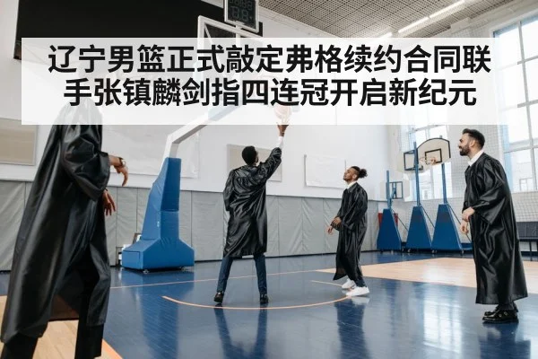 辽宁男篮正式敲定弗格续约合同联手张镇麟剑指四连冠开启新纪元